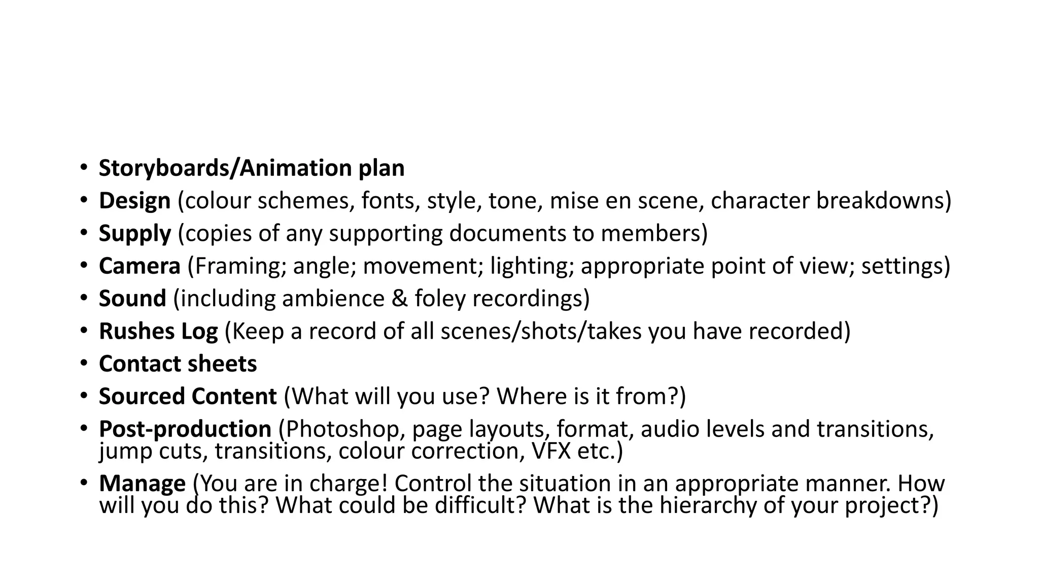 • Storyboards/Animation plan
• Design (colour schemes, fonts, style, tone, mise en scene, character breakdowns)
• Supply (copies of any supporting documents to members)
• Camera (Framing; angle; movement; lighting; appropriate point of view; settings)
• Sound (including ambience & foley recordings)
• Rushes Log (Keep a record of all scenes/shots/takes you have recorded)
• Contact sheets
• Sourced Content (What will you use? Where is it from?)
• Post-production (Photoshop, page layouts, format, audio levels and transitions,
jump cuts, transitions, colour correction, VFX etc.)
• Manage (You are in charge! Control the situation in an appropriate manner. How
will you do this? What could be difficult? What is the hierarchy of your project?)
 