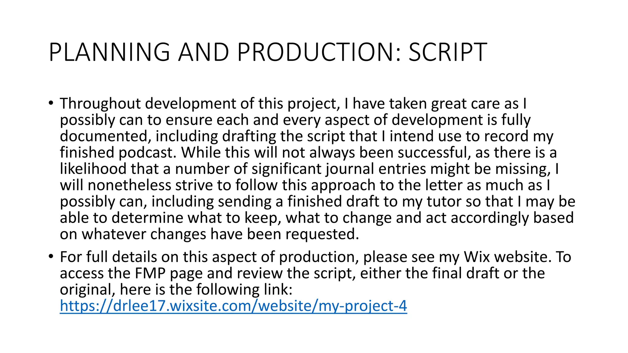 PLANNING AND PRODUCTION: SCRIPT
• Throughout development of this project, I have taken great care as I
possibly can to ensure each and every aspect of development is fully
documented, including drafting the script that I intend use to record my
finished podcast. While this will not always been successful, as there is a
likelihood that a number of significant journal entries might be missing, I
will nonetheless strive to follow this approach to the letter as much as I
possibly can, including sending a finished draft to my tutor so that I may be
able to determine what to keep, what to change and act accordingly based
on whatever changes have been requested.
• For full details on this aspect of production, please see my Wix website. To
access the FMP page and review the script, either the final draft or the
original, here is the following link:
https://drlee17.wixsite.com/website/my-project-4
 