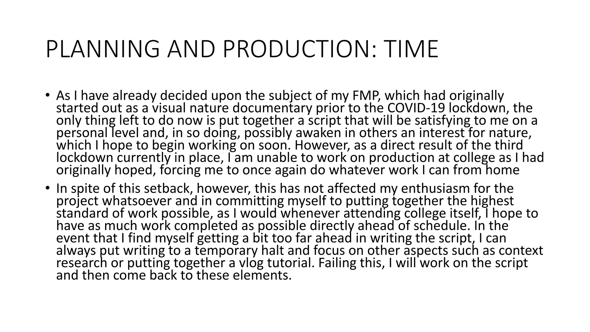 PLANNING AND PRODUCTION: TIME
• As I have already decided upon the subject of my FMP, which had originally
started out as a visual nature documentary prior to the COVID-19 lockdown, the
only thing left to do now is put together a script that will be satisfying to me on a
personal level and, in so doing, possibly awaken in others an interest for nature,
which I hope to begin working on soon. However, as a direct result of the third
lockdown currently in place, I am unable to work on production at college as I had
originally hoped, forcing me to once again do whatever work I can from home
• In spite of this setback, however, this has not affected my enthusiasm for the
project whatsoever and in committing myself to putting together the highest
standard of work possible, as I would whenever attending college itself, I hope to
have as much work completed as possible directly ahead of schedule. In the
event that I find myself getting a bit too far ahead in writing the script, I can
always put writing to a temporary halt and focus on other aspects such as context
research or putting together a vlog tutorial. Failing this, I will work on the script
and then come back to these elements.
 
