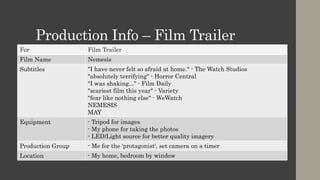 Production Info – Film Trailer
For Film Trailer
Film Name Nemesis
Subtitles "I have never felt so afraid at home." - The Watch Studios
"absolutely terrifying" - Horror Central
"I was shaking..." - Film Daily
"scariest film this year" - Variety
"fear like nothing else" - WeWatch
NEMESIS
MAY
Equipment - Tripod for images
- My phone for taking the photos
- LED/Light source for better quality imagery
Production Group - Me for the 'protagonist', set camera on a timer
Location - My home, bedroom by window
 