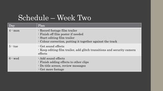 Schedule – Week Two
Day Plan
4 - mon - Record footage film trailer
- Finish off film poster if needed
- Start editing film trailer
- Colour correction, putting it together against the track
5 - tue - Get sound effects
- Keep editing film trailer, add glitch transitions and security camera
effects
6 - wed - Add sound effects
- Finish adding effects to other clips
- Do title screen, review messages
- Get more footage
 