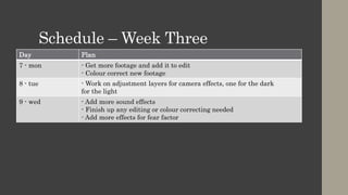 Schedule – Week Three
Day Plan
7 - mon - Get more footage and add it to edit
- Colour correct new footage
8 - tue - Work on adjustment layers for camera effects, one for the dark
for the light
9 - wed - Add more sound effects
- Finish up any editing or colour correcting needed
- Add more effects for fear factor
 