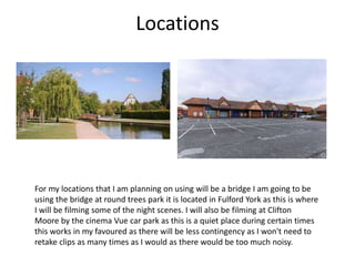 Locations
For my locations that I am planning on using will be a bridge I am going to be
using the bridge at round trees park it is located in Fulford York as this is where
I will be filming some of the night scenes. I will also be filming at Clifton
Moore by the cinema Vue car park as this is a quiet place during certain times
this works in my favoured as there will be less contingency as I won't need to
retake clips as many times as I would as there would be too much noisy.
 