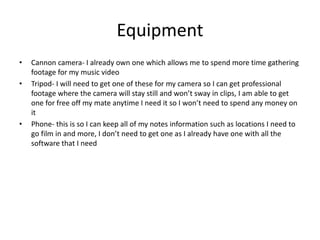 Equipment
• Cannon camera- I already own one which allows me to spend more time gathering
footage for my music video
• Tripod- I will need to get one of these for my camera so I can get professional
footage where the camera will stay still and won’t sway in clips, I am able to get
one for free off my mate anytime I need it so I won’t need to spend any money on
it
• Phone- this is so I can keep all of my notes information such as locations I need to
go film in and more, I don’t need to get one as I already have one with all the
software that I need
 
