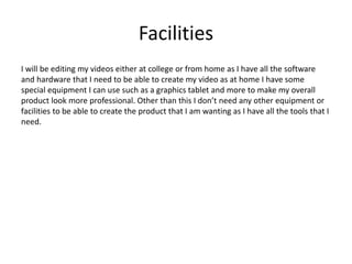 Facilities
I will be editing my videos either at college or from home as I have all the software
and hardware that I need to be able to create my video as at home I have some
special equipment I can use such as a graphics tablet and more to make my overall
product look more professional. Other than this I don’t need any other equipment or
facilities to be able to create the product that I am wanting as I have all the tools that I
need.
 
