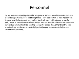 Personnel
For my product I am only going to be using one actor he is one of my mates and he is
use to being in music videos and being filmed I have chosen him as he is not camera
shy, and he will play the role very well as it will suit him. I will not need to pay for
food/ travel as he lives in the area so we will be able to walk to them all and food I will
have to buy him I will only be needing enough for a meal deal. Other than this one
actor I will not need anyone else to help as I only need one person to help me to
create the music video.
 