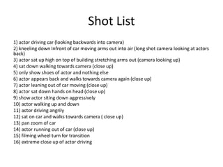 Shot List
1) actor driving car (looking backwards into camera)
2) kneeling down Infront of car moving arms out into air (long shot camera looking at actors
back)
3) actor sat up high on top of building stretching arms out (camera looking up)
4) sat down walking towards camera (close up)
5) only show shoes of actor and nothing else
6) actor appears back and walks towards camera again (close up)
7) actor leaning out of car moving (close up)
8) actor sat down hands on head (close up)
9) show actor siting down aggressively
10) actor walking up and down
11) actor driving angrily
12) sat on car and walks towards camera ( close up)
13) pan zoom of car
14) actor running out of car (close up)
15) filming wheel turn for transition
16) extreme close up of actor driving
 