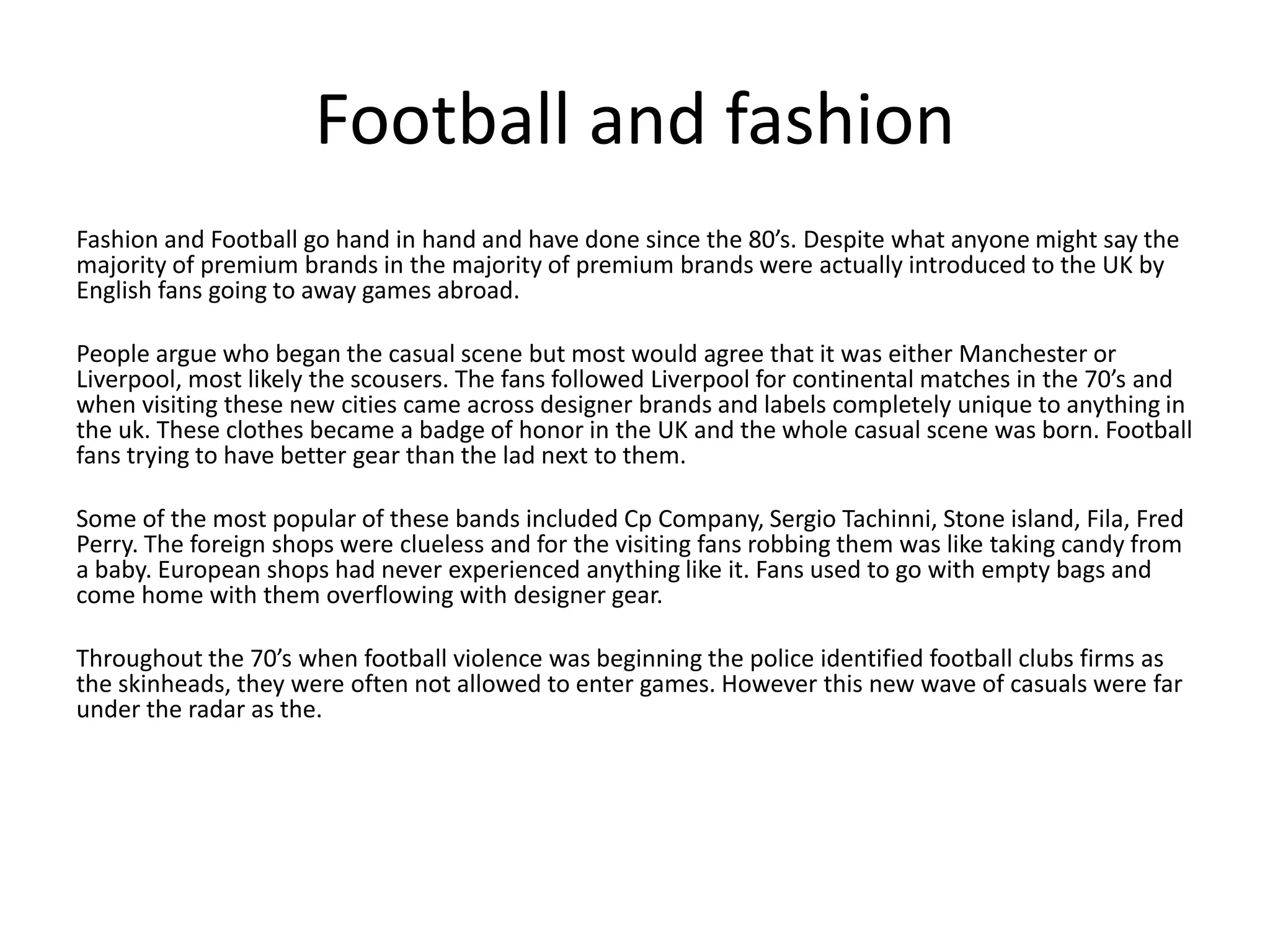 Football and fashion
Fashion and Football go hand in hand and have done since the 80’s. Despite what anyone might say the
majority of premium brands in the majority of premium brands were actually introduced to the UK by
English fans going to away games abroad.
People argue who began the casual scene but most would agree that it was either Manchester or
Liverpool, most likely the scousers. The fans followed Liverpool for continental matches in the 70’s and
when visiting these new cities came across designer brands and labels completely unique to anything in
the uk. These clothes became a badge of honor in the UK and the whole casual scene was born. Football
fans trying to have better gear than the lad next to them.
Some of the most popular of these bands included Cp Company, Sergio Tachinni, Stone island, Fila, Fred
Perry. The foreign shops were clueless and for the visiting fans robbing them was like taking candy from
a baby. European shops had never experienced anything like it. Fans used to go with empty bags and
come home with them overflowing with designer gear.
Throughout the 70’s when football violence was beginning the police identified football clubs firms as
the skinheads, they were often not allowed to enter games. However this new wave of casuals were far
under the radar as the.
 
