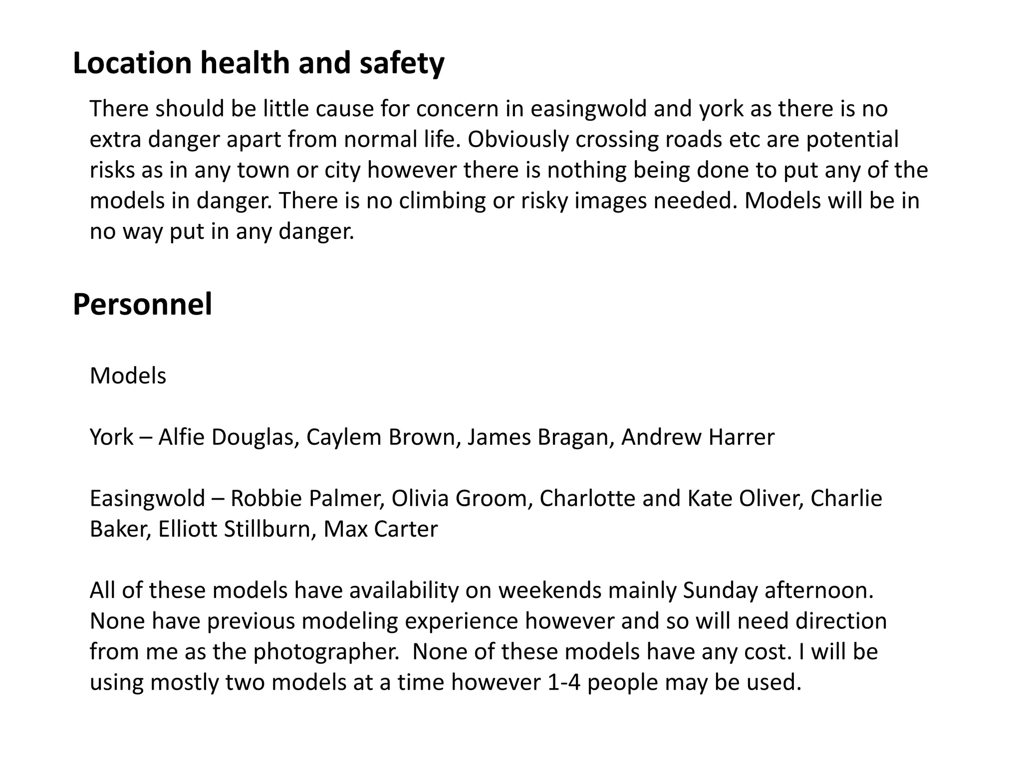 Personnel
There should be little cause for concern in easingwold and york as there is no
extra danger apart from normal life. Obviously crossing roads etc are potential
risks as in any town or city however there is nothing being done to put any of the
models in danger. There is no climbing or risky images needed. Models will be in
no way put in any danger.
Location health and safety
Models
York – Alfie Douglas, Caylem Brown, James Bragan, Andrew Harrer
Easingwold – Robbie Palmer, Olivia Groom, Charlotte and Kate Oliver, Charlie
Baker, Elliott Stillburn, Max Carter
All of these models have availability on weekends mainly Sunday afternoon.
None have previous modeling experience however and so will need direction
from me as the photographer. None of these models have any cost. I will be
using mostly two models at a time however 1-4 people may be used.
 