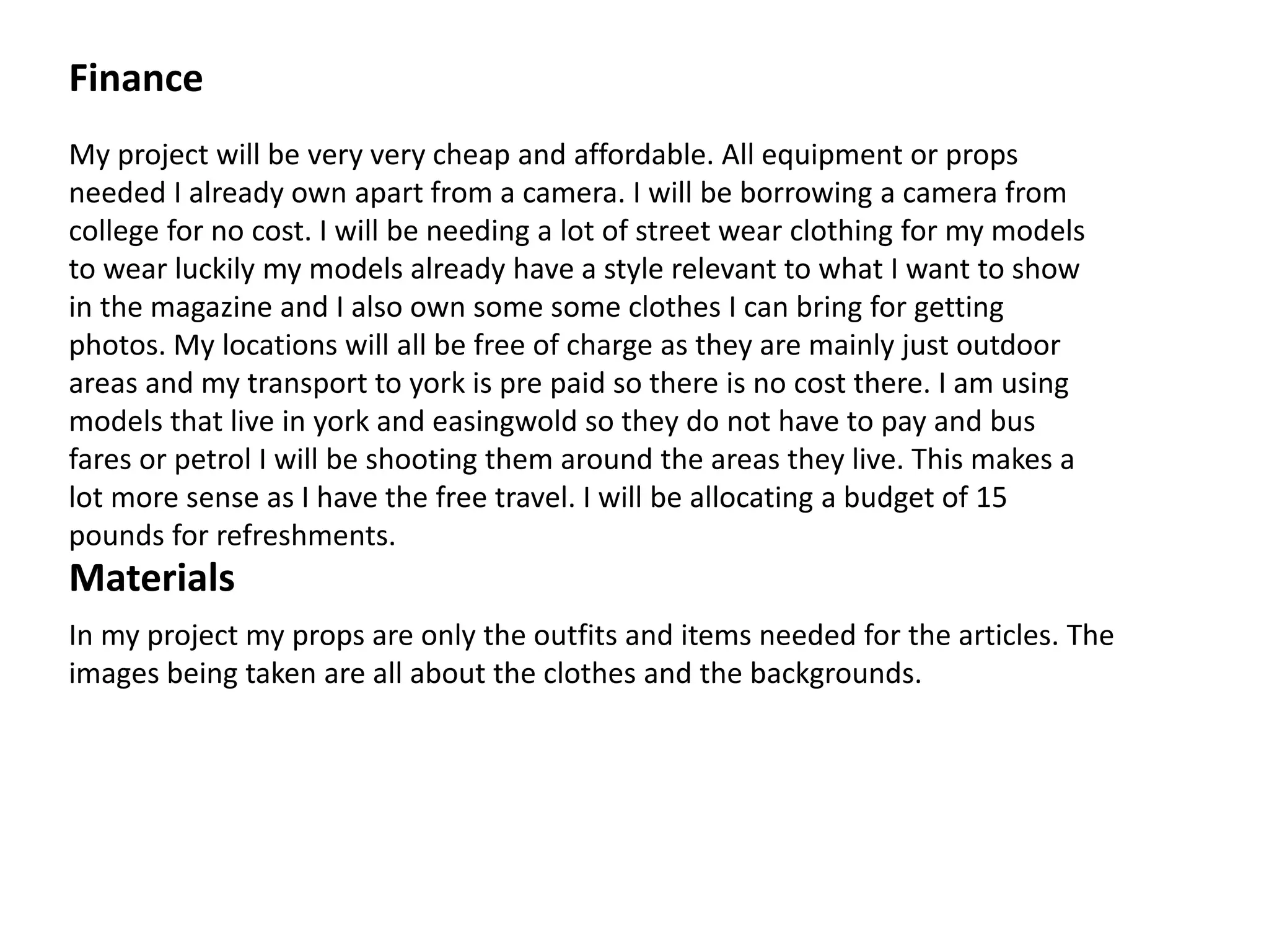 Finance
My project will be very very cheap and affordable. All equipment or props
needed I already own apart from a camera. I will be borrowing a camera from
college for no cost. I will be needing a lot of street wear clothing for my models
to wear luckily my models already have a style relevant to what I want to show
in the magazine and I also own some some clothes I can bring for getting
photos. My locations will all be free of charge as they are mainly just outdoor
areas and my transport to york is pre paid so there is no cost there. I am using
models that live in york and easingwold so they do not have to pay and bus
fares or petrol I will be shooting them around the areas they live. This makes a
lot more sense as I have the free travel. I will be allocating a budget of 15
pounds for refreshments.
Materials
In my project my props are only the outfits and items needed for the articles. The
images being taken are all about the clothes and the backgrounds.
 