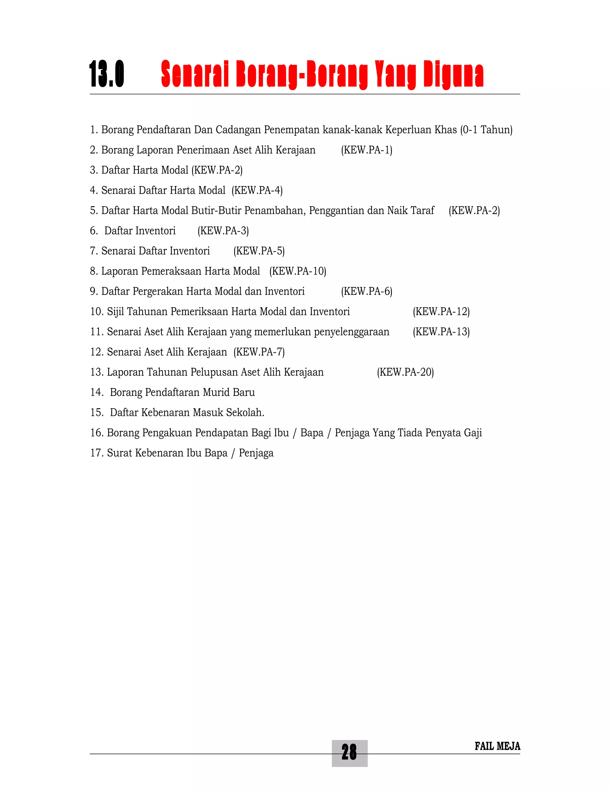 28
13.0 Senarai Borang-Borang Yang Diguna
1. Borang Pendaftaran Dan Cadangan Penempatan kanak-kanak Keperluan Khas (0-1 Tahun)
2. Borang Laporan Penerimaan Aset Alih Kerajaan (KEW.PA-1)
3. Daftar Harta Modal (KEW.PA-2)
4. Senarai Daftar Harta Modal (KEW.PA-4)
5. Daftar Harta Modal Butir-Butir Penambahan, Penggantian dan Naik Taraf (KEW.PA-2)
6. Daftar Inventori (KEW.PA-3)
7. Senarai Daftar Inventori (KEW.PA-5)
8. Laporan Pemeraksaan Harta Modal (KEW.PA-10)
9. Daftar Pergerakan Harta Modal dan Inventori (KEW.PA-6)
10. Sijil Tahunan Pemeriksaan Harta Modal dan Inventori (KEW.PA-12)
11. Senarai Aset Alih Kerajaan yang memerlukan penyelenggaraan (KEW.PA-13)
12. Senarai Aset Alih Kerajaan (KEW.PA-7)
13. Laporan Tahunan Pelupusan Aset Alih Kerajaan (KEW.PA-20)
14. Borang Pendaftaran Murid Baru
15. Daftar Kebenaran Masuk Sekolah.
16. Borang Pengakuan Pendapatan Bagi Ibu / Bapa / Penjaga Yang Tiada Penyata Gaji
17. Surat Kebenaran Ibu Bapa / Penjaga
FAIL MEJA
 