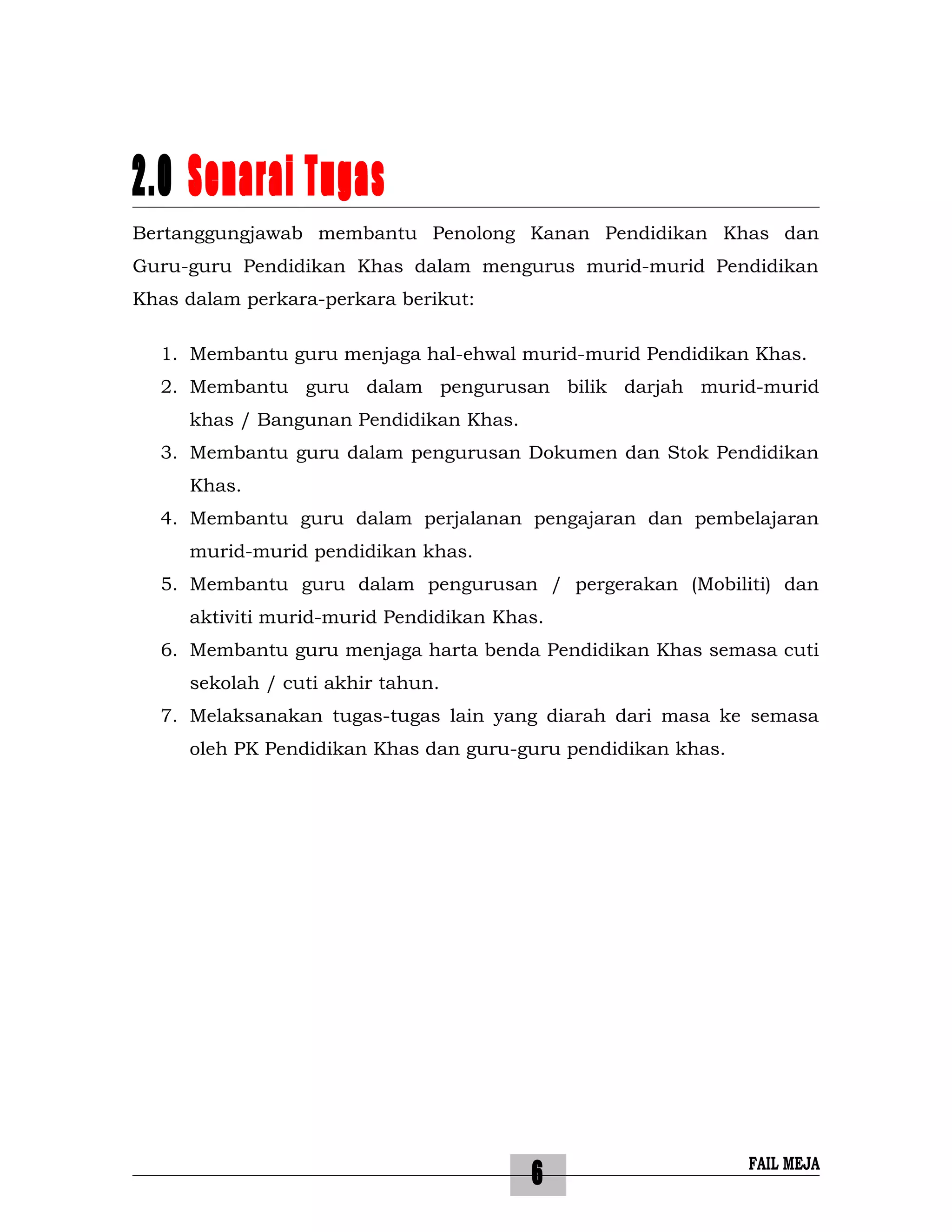 6
2.0 Senarai Tugas
Bertanggungjawab membantu Penolong Kanan Pendidikan Khas dan
Guru-guru Pendidikan Khas dalam mengurus murid-murid Pendidikan
Khas dalam perkara-perkara berikut:
1. Membantu guru menjaga hal-ehwal murid-murid Pendidikan Khas.
2. Membantu guru dalam pengurusan bilik darjah murid-murid
khas / Bangunan Pendidikan Khas.
3. Membantu guru dalam pengurusan Dokumen dan Stok Pendidikan
Khas.
4. Membantu guru dalam perjalanan pengajaran dan pembelajaran
murid-murid pendidikan khas.
5. Membantu guru dalam pengurusan / pergerakan (Mobiliti) dan
aktiviti murid-murid Pendidikan Khas.
6. Membantu guru menjaga harta benda Pendidikan Khas semasa cuti
sekolah / cuti akhir tahun.
7. Melaksanakan tugas-tugas lain yang diarah dari masa ke semasa
oleh PK Pendidikan Khas dan guru-guru pendidikan khas.
FAIL MEJA
 