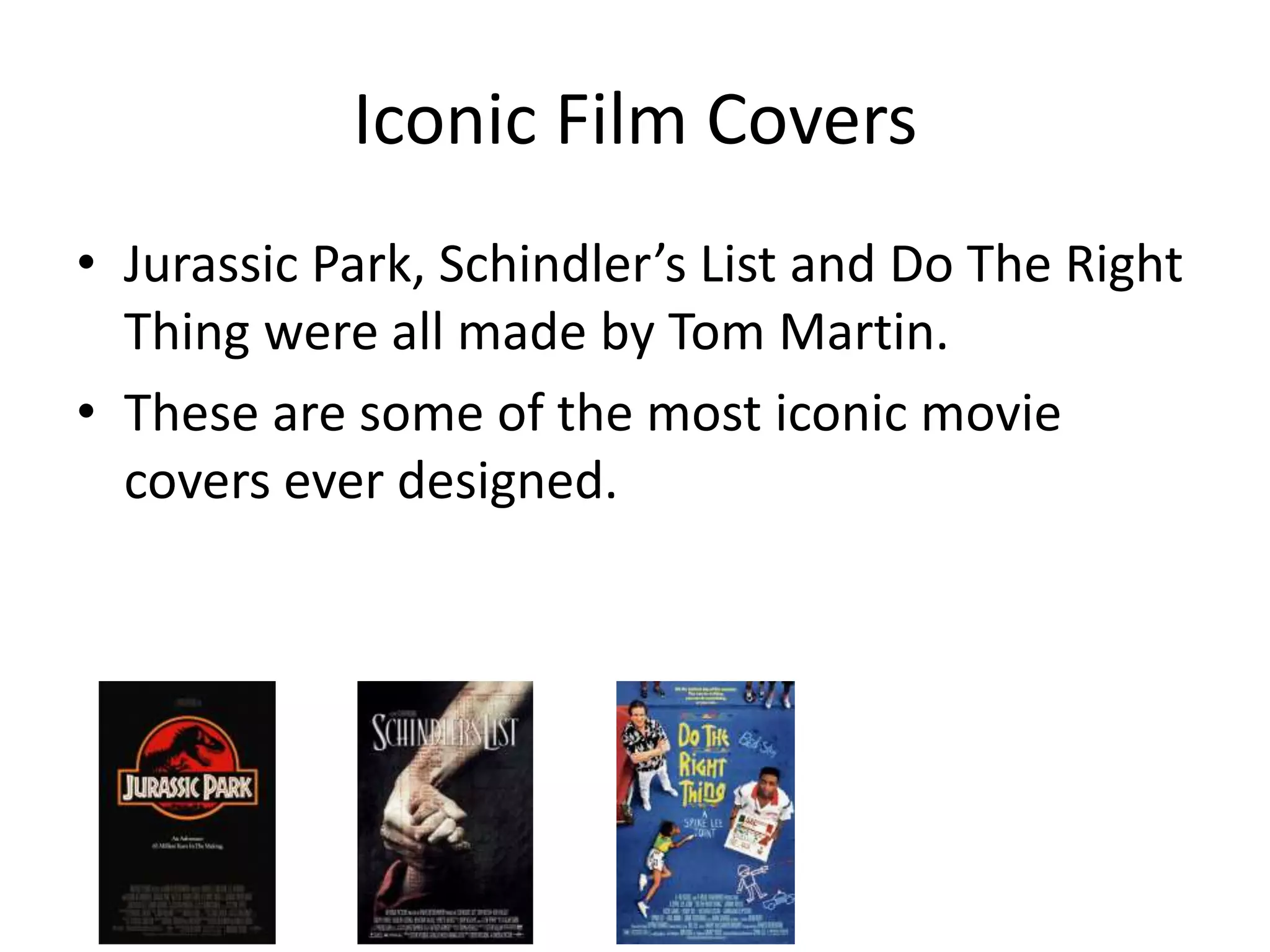 Iconic Film Covers
• Jurassic Park, Schindler’s List and Do The Right
Thing were all made by Tom Martin.
• These are some of the most iconic movie
covers ever designed.
 