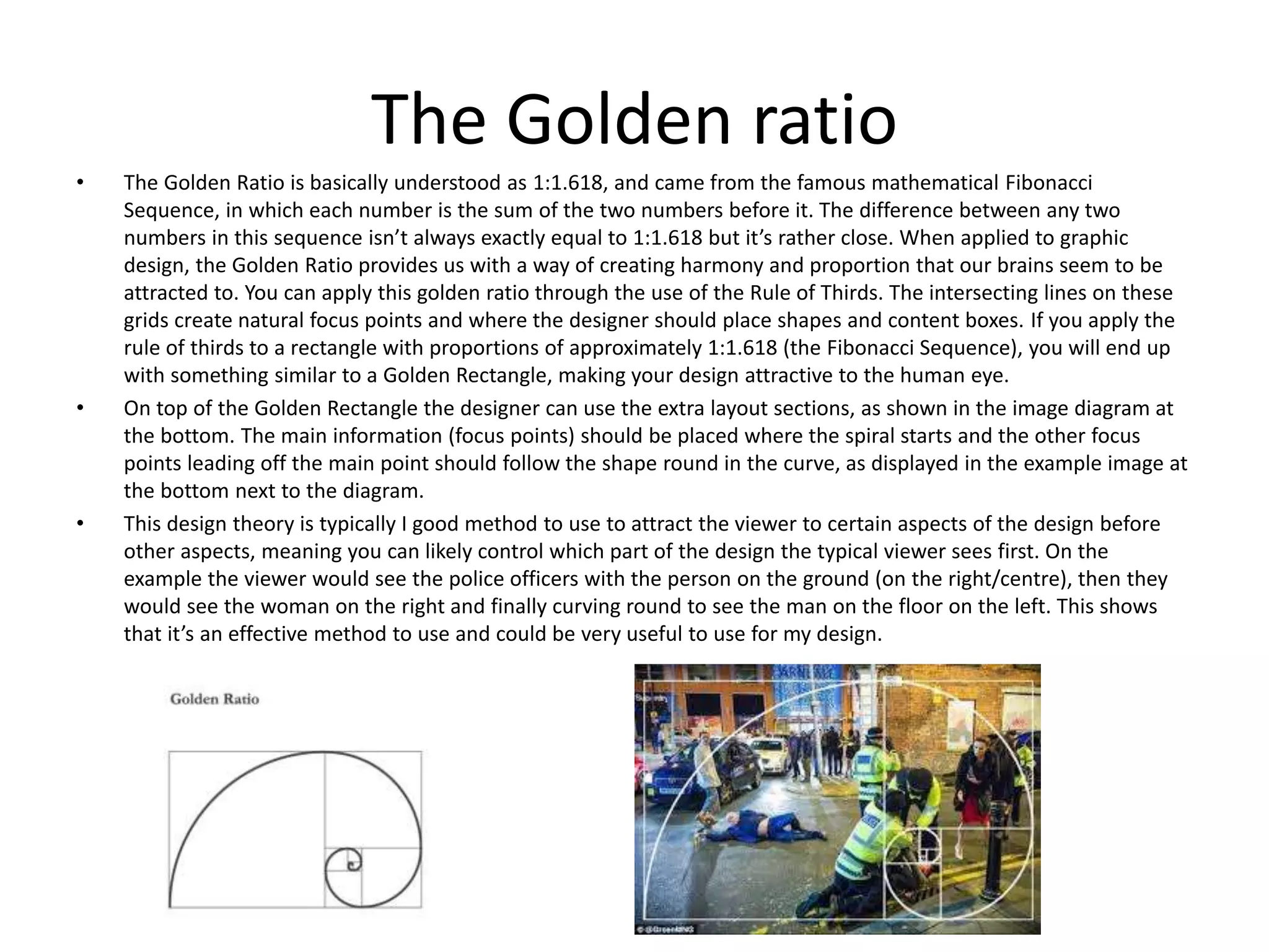 The Golden ratio
• The Golden Ratio is basically understood as 1:1.618, and came from the famous mathematical Fibonacci
Sequence, in which each number is the sum of the two numbers before it. The difference between any two
numbers in this sequence isn’t always exactly equal to 1:1.618 but it’s rather close. When applied to graphic
design, the Golden Ratio provides us with a way of creating harmony and proportion that our brains seem to be
attracted to. You can apply this golden ratio through the use of the Rule of Thirds. The intersecting lines on these
grids create natural focus points and where the designer should place shapes and content boxes. If you apply the
rule of thirds to a rectangle with proportions of approximately 1:1.618 (the Fibonacci Sequence), you will end up
with something similar to a Golden Rectangle, making your design attractive to the human eye.
• On top of the Golden Rectangle the designer can use the extra layout sections, as shown in the image diagram at
the bottom. The main information (focus points) should be placed where the spiral starts and the other focus
points leading off the main point should follow the shape round in the curve, as displayed in the example image at
the bottom next to the diagram.
• This design theory is typically I good method to use to attract the viewer to certain aspects of the design before
other aspects, meaning you can likely control which part of the design the typical viewer sees first. On the
example the viewer would see the police officers with the person on the ground (on the right/centre), then they
would see the woman on the right and finally curving round to see the man on the floor on the left. This shows
that it’s an effective method to use and could be very useful to use for my design.
 