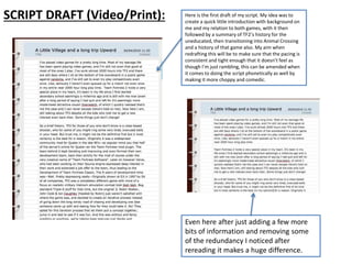 SCRIPT DRAFT (Video/Print): Here is the first draft of my script. My idea was to
create a quick little introduction with background on
me and my relation to both games, with it then
followed by a summary of TF2’s history for the
uneducated, then transitioning into Animal Crossing
and a history of that game also. My aim when
redrafting this will be to make sure that the pacing is
consistent and tight enough that it doesn’t feel as
though I’m just rambling, this can be amended when
it comes to doing the script phonetically as well by
making it more choppy and comedic.
Even here after just adding a few more
bits of information and removing some
of the redundancy I noticed after
rereading it makes a huge difference.
 