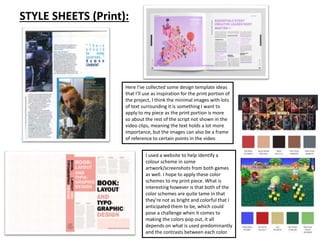 STYLE SHEETS (Print):
Here I’ve collected some design template ideas
that I’ll use as inspiration for the print portion of
the project, I think the minimal images with lots
of text surrounding it is something I want to
apply to my piece as the print portion is more
so about the rest of the script not shown in the
video clips, meaning the text holds a lot more
importance, but the images can also be a frame
of reference to certain points in the video
I used a website to help identify a
colour scheme in some
artwork/screenshots from both games
as well. I hope to apply these color
schemes to my print piece. What is
interesting however is that both of the
color schemes are quite tame in that
they’re not as bright and colorful that I
anticipated them to be, which could
pose a challenge when it comes to
making the colors pop out, it all
depends on what is used predominantly
and the contrasts between each color.
 