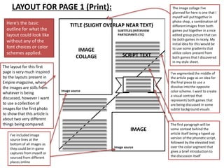 LAYOUT FOR PAGE 1 (Print):
Image source
Here’s the basic
outline for what the
layout could look like
without any of the
font choices or color
schemes applied.
The layout for this first
page is very much inspired
by the layouts present in
Empire magazine, where
the images are stills from
whatever is being
discussed, however I want
to use a collection of
images for the first photo
to show that this article is
about two very different
things being compared.
I’ve included image
source lines at the
bottom of all images as
they could be in-game
captures from myself or
sourced from different
places online
The image collage I’ve
planned for here is one that I
myself will put together in
photo shop, a combination of
different images from both
games put together in a nice
edited group picture that can
tie both games in nicely. My
initial idea for this would be
to use some gradients that
utilize colors present from
both games that I discovered
in my style sheet.
IMAGE
COLLAGE
TITLE (SLIGHT OVERLAP NEAR TEXT)
SUBTITLES (INTERVIEW
PARTICIPANTS ETC)
SCRIPT TEXT
IMAGE
Image source
I’ve segmented the middle of
the article page as an idea for
the final piece to use a
dissolve into the opposite
color scheme. I want to create
a visual contrast that
represents both games that
are being discussed in some
subtle background visuals
The first paragraph will be
some context behind the
article itself being a typed up
version of the phonetic script,
followed by the elevated text
over the color segment that
gives a brief introduction to
the discussion itself
Image source
 