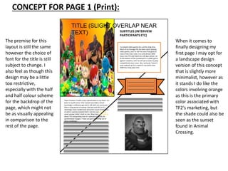 CONCEPT FOR PAGE 1 (Print):
TITLE (SLIGHT OVERLAP NEAR
TEXT) SUBTITLES (INTERVIEW
PARTICIPANTS ETC)
SCRIPT TEXT
Image source
I’ve played video games for a pretty long time.
Most of my teenage life has been spent playing
video games, and I’m still not even that good at
most of the ones I play. I’ve sunk almost 2000
hours into TF2 and there are still days where I sit
at the bottom of the scoreboard in a public game
against randoms, and I’ve still yet to even try play
competitively even once. Like, seriously I haven’t
even queued up for a match in my entire near
2000 hour long play time.
The premise for this
layout is still the same
however the choice of
font for the title is still
subject to change. I
also feel as though this
design may be a little
too restrictive,
especially with the half
and half colour scheme
for the backdrop of the
page, which might not
be as visually appealing
in comparison to the
rest of the page.
Team Fortress 2 holds a very special place in my heart. It’s
been in my life since I first started secondary school
seemingly a millennia ago and is still with me now (even
after a long period of saying I had quit and left for it’s
seemingly more modernised attractive cousin Overwatch,
of which I quickly realised that’s not the case and I can
never escape Valve’s hold on me). Now here I am, talking
about TF2 and gushing over it’s splendid stupidity for
aproximately 6 pages. I hope you get something out of
these ramblings!
When it comes to
finally designing my
first page I may opt for
a landscape design
version of this concept
that is slightly more
minimalist, however as
it stands I do like the
colors involving orange
as this is the primary
color associated with
TF2's marketing, but
the shade could also be
seen as the sunset
found in Animal
Crossing.
 