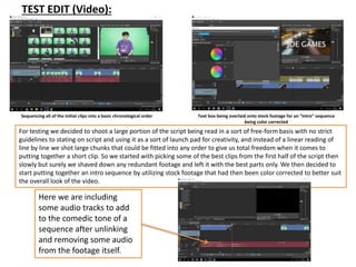 TEST EDIT (Video):
Sequencing all of the initial clips into a basic chronological order Text box being overlaid onto stock footage for an “intro” sequence
being color corrected
For testing we decided to shoot a large portion of the script being read in a sort of free-form basis with no strict
guidelines to stating on script and using it as a sort of launch pad for creativity, and instead of a linear reading of
line by line we shot large chunks that could be fitted into any order to give us total freedom when it comes to
putting together a short clip. So we started with picking some of the best clips from the first half of the script then
slowly but surely we shaved down any redundant footage and left it with the best parts only. We then decided to
start putting together an intro sequence by utilizing stock footage that had then been color corrected to better suit
the overall look of the video.
Here we are including
some audio tracks to add
to the comedic tone of a
sequence after unlinking
and removing some audio
from the footage itself.
 