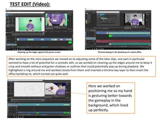 TEST EDIT (Video):
Cleaning up the edges against the green screen Chroma keying in the backdrop of a stock office
After working on the intro sequence we moved on to adjusting some of the later clips, one part in particular
seemed to have a lot of potential for a comedic edit, so we worked on cleaning up the edges around me to keep it
crisp and smooth without and green shadows or outlines that could potentially pop up during playback. We
highlighted a ring around me and worked closely from there and inserted a Chroma key layer to then insert the
office backdrop to, which turned out quite well.
Here we worked on
positioning me so my hand
is gesturing better towards
the gameplay in the
background, which lined
up perfectly.
 
