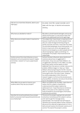 Tell me in no more than20 words, what is your
FMP idea?
An artistic short film named invincible and it
deals with the topic of alcohol and excessive
drinking
Why have youdecided to makeit? My video is aimed towardsteenagers and young
adultsand thistopic is a very serious topic that
needs to be addressedmore tothis age range.
What aboutyourproject makesit importantto
you?
The subject that I havechosen is importanttome
because myself anda lot of other people I know
who are under the legal of drinkingstill go to
parties andclubs and drink. I have seen the states
me and otherpeople get intoat these parties, soI
think it is key to aim at this demographicthat
alcohol can be dangeroussowhen people do turn
18 and startgoing o nights outdrinking, I’m
hopingafter thisproject, they knowhow to be
responsible.
Outline someof the initial influences onyour
idea/work and somepotential research targets
(remember, research isn’t justa paperbased
activity)
Someof the best influencers aboutalcohol and
substanceabusehave struggledwith it
themselves. A top story was RobinWilliams, he
struggledwith alcoholismin the 1980’s, butafter
becominga father andthe deathsof other
celebrities from the same or a similar natureto his
problem, Williams began to ‘clean up’. Robin
Williams did amazingthings for the film industry
with his ‘outthere’ personality andcharacter roles
he broughtto life in the silver screen. However,
he unfortunately died in 2014. Oneof my
research targets is to find out the emotionaland
physicaleffects of alcohol, not only on the drinker,
buton the people aroundthem.
What effect do youwant to haveon your
audience when they see yourproject?
When my audience see my video, I want them to
realise thatthis subject is importantto
understandandthe subject needsto be
addressedmore. I hope they have an emotional
effect onthe piece as the subject has caused
loadsof people to cause damageto themselves
andthose aroundthem.
Describe the tone/mood/styleofyourproject
[which productiontechniques/characteristicsare
youemploying?]
The tone of my project is going to be quite dark
andserious tonesbecause the subject is serious,
andI want to get the message across
appropriately. The moodwill startoff happy to
represent the character before his/her substance
abuseand the videowill progressively turninto a
dark and sadmoodas the character spiralsout of
control. The style of the project is artistic.
 
