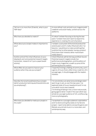Tell me in no more than20 words, what is your
FMP idea?
A morerefined rock centred music magazinewith
a website andsocial media, contentacross the
platforms
Why have youdecided to makeit? It’swhat I’vebeen focusing onduring the two
years I’vebeen here and I want to expandmy
experience in creating thissort of product.
What aboutyourproject makesit importantto
you?
I’vebeen a consumer of this kindof productfor
several years andit’s really influenced who I’ve
become. I would love to makesomethingthat
could dothat to otherpeople, havinga product
thatcovers their interests when mainstream
media doesn’t.
Outline someof the initial influences onyour
idea/work and somepotential research targets
(remember, research isn’t justa paperbased
activity)
Initial Influences will be Kerrang andRock Sound.
Potentialresearch targetsinclude live
performance photographers, andtheeditorsof
major music magazines, aswell assome of the
pioneering fanzine creators.
What effect do youwant to haveon your
audience when they see yourproject?
I hopethat it brings a feeling of community, asit’s
a genre of music thatis often times made fun of in
youngerages. It shouldengage with the readers
interests
Describe the tone/mood/styleofyour project
[which productiontechniques/characteristicsare
youemploying?]
I’mnot entirely sure what toneand designstyle I
want to go in yet, as over the two years I’ve
explored styles of music-basedprintandI’mnot
sure which one to lean towards.
I’mthinkingof taking it into a more maturestyle,
going againstwhat I madein first year which was
aimed at a youngeraudience of 14+, andfocusing
more onphotography.
Why have youdecided to makeyour project in
this style?
I’veworked ona youngeraudience’sstyle before
andI’ve donesome gritty styles onmy fanzine
project. I want to be able to convey the genre and
lifestyle aroundrock music in a moreclean and
contemporary way.
 