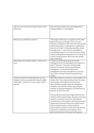 Tell me in no more than20 words, what is your
FMP idea?
Documentary basedonthe psychologicaland
biological effects of videogames
Why have youdecided to makeit? The project will be easy to research as the video
game industry is nowlarger thanthe music
industry, inadditionto this there are many people
with strongviews on video games, sogathering
opinionsonthem in interviews would be simple
enoughto do. I’malso notthe mostgifted at
storytellinghowever I am muchmore passionate
aboutcreating factual basedwork as it is easier to
create a script basedon facts that havealready
been confirmed.
What aboutyourproject makesit importantto
you?
I spentmy whole life growing up around
videogamesfrom the Gameboy to the XboxOne,
andin that time, I havealso noticed a high
amountof research into the psychology of
videogames, I’mfascinated abouthow
videogamesmay have changedme as a person,
andI want to knowif they’veimpacted upon
others.
Outline someof the initial influences onyour
idea/work and somepotential research targets
(remember, research isn’t justa paper-based
activity)
My initial influence comesfrom news articles and
stories thatI have read andheard over the years,
news outlets andmedia sourcesthat have
discussedthe possibleimpact of videogames.
However, the scientific articles discussingthe
benefits of playingvideogames, all influenced my
decision to cover thistopic.
This would alsomean that a large portionof my
research will be paper based. However, secondary
research could also come from interviewing
professionalson the subject, interviewing random
people what they think aboutthe subject would
lead to biased answers asthey would be
opinionated, thisdoesn’tmeanthat their opinion
would be invalidatedas it would give a first-
personperspective on the psycheof a gamer.
 
