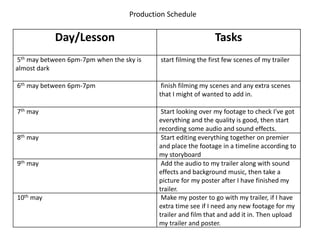 Production Schedule
Day/Lesson Tasks
5th may between 6pm-7pm when the sky is
almost dark
start filming the first few scenes of my trailer
6th may between 6pm-7pm finish filming my scenes and any extra scenes
that I might of wanted to add in.
7th may Start looking over my footage to check I've got
everything and the quality is good, then start
recording some audio and sound effects.
8th may Start editing everything together on premier
and place the footage in a timeline according to
my storyboard
9th may Add the audio to my trailer along with sound
effects and background music, then take a
picture for my poster after I have finished my
trailer.
10th may Make my poster to go with my trailer, if I have
extra time see if I need any new footage for my
trailer and film that and add it in. Then upload
my trailer and poster.
 