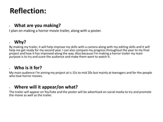 Pre-production
• What are you making?
I plan on making a horror movie trailer, along with a poster.
• Why?
By making my trailer, it will help improve my skills with a camera along with my editing skills and it will
help me get ready for my second year. I can also compare my progress throughout the year to my final
project and how it has improved along the way. Also because I’m making a horror trailer my main
purpose is to try and scare the audience and make them want to watch it.
• Who is it for?
My main audience I’m aiming my project at is 15s to mid 20s but mainly at teenagers and for the people
who love horror movies.
• Where will it appear/on what?
The trailer will appear on YouTube and the poster will be advertised on social media to try and promote
the movie as well as the trailer.
Reflection:
 