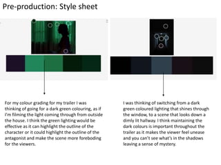 Pre-production: Style sheet
For my colour grading for my trailer I was
thinking of going for a dark green colouring, as if
I’m filming the light coming through from outside
the house. I think the green lighting would be
effective as it can highlight the outline of the
character or it could highlight the outline of the
antagonist and make the scene more foreboding
for the viewers.
I was thinking of switching from a dark
green coloured lighting that shines through
the window, to a scene that looks down a
dimly lit hallway. I think maintaining the
dark colours is important throughout the
trailer as it makes the viewer feel unease
and you can’t see what’s in the shadows
leaving a sense of mystery.
 