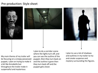 Pre-production: Style sheet
My main theme of my trailer will
be focusing on a creepy possessed
puppet, I plan on trying to make it
a bit like Annabelle but
throughout the trailer make it
suspenseful and mysterious
I plan to do a corridor scene
where the lights turn off, and
you can see the outline of the
puppet, then they turn back on
and the outline is gone then
they turn back off and the
puppet gets closer.
I plan to use a lot of shadows
and outlines in my trailer to try
and create suspense and
mystery surrounding the figures.
 