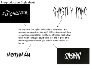 Pre-production: Style sheet
For my fonts that I plan to include in my trailer, I was
planning on experimenting with different ones and then
see which ones matches the theme of trailer. I got a few
fonts which I thought could work in it and it gives off a
menacing vibes so when you look at it you know it’s a
horror
 