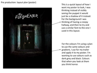 Pre production: layout plan (poster)
This is a quick layout of how I
want my poster to look, I was
thinking instead of visibly
seeing the puppet it would
just be a shadow of it instead.
For the background I was
thinking of having a creepy
hallway, and then to try and
use a similar font to the one I
used in this layout.
For the colours I’m using a plan
to use the same colours and
gradient, I use for my trailer
and apply it to my poster. I’m
wanting to use colours such as
dark grey and black. Colours
that when you look at them
you think horror.
 