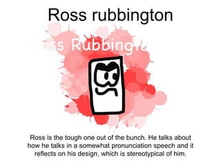 Ross rubbington
Ross is the tough one out of the bunch. He talks about
how he talks in a somewhat pronunciation speech and it
reflects on his design, which is stereotypical of him.
 