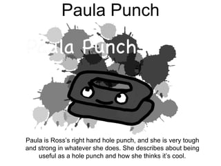 Paula Punch
Paula is Ross’s right hand hole punch, and she is very tough
and strong in whatever she does. She describes about being
useful as a hole punch and how she thinks it’s cool.
 