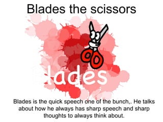 Blades the scissors
Blades is the quick speech one of the bunch,. He talks
about how he always has sharp speech and sharp
thoughts to always think about.
 