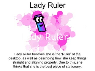 Lady Ruler
Lady Ruler believes she is the ‘Ruler’ of the
desktop, as well as describing how she keep things
straight and aligning properly. Due to this, she
thinks that she is the best piece of stationary.
 