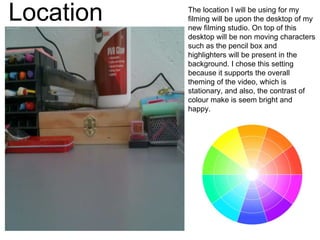 Location The location I will be using for my
filming will be upon the desktop of my
new filming studio. On top of this
desktop will be non moving characters
such as the pencil box and
highlighters will be present in the
background. I chose this setting
because it supports the overall
theming of the video, which is
stationary, and also, the contrast of
colour make is seem bright and
happy.
 