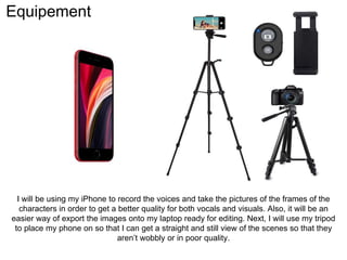 Equipement
I will be using my iPhone to record the voices and take the pictures of the frames of the
characters in order to get a better quality for both vocals and visuals. Also, it will be an
easier way of export the images onto my laptop ready for editing. Next, I will use my tripod
to place my phone on so that I can get a straight and still view of the scenes so that they
aren’t wobbly or in poor quality.
 