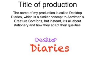 Title of production
The name of my production is called Desktop
Diaries, which is a similar concept to Aardman’s
Creature Comforts, but instead, it’s all about
stationary and how they adapt their qualities.
 