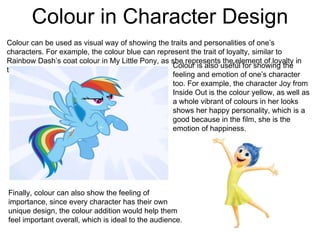 Colour in Character Design
Colour can be used as visual way of showing the traits and personalities of one’s
characters. For example, the colour blue can represent the trait of loyalty, similar to
Rainbow Dash’s coat colour in My Little Pony, as she represents the element of loyalty in
the show.
Colour is also useful for showing the
feeling and emotion of one’s character
too. For example, the character Joy from
Inside Out is the colour yellow, as well as
a whole vibrant of colours in her looks
shows her happy personality, which is a
good because in the film, she is the
emotion of happiness.
Finally, colour can also show the feeling of
importance, since every character has their own
unique design, the colour addition would help them
feel important overall, which is ideal to the audience.
 