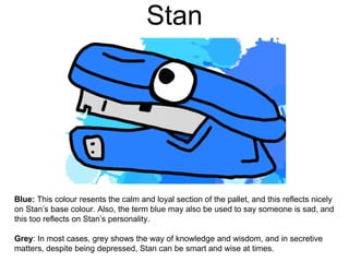 Stan
Blue: This colour resents the calm and loyal section of the pallet, and this reflects nicely
on Stan’s base colour. Also, the term blue may also be used to say someone is sad, and
this too reflects on Stan’s personality.
Grey: In most cases, grey shows the way of knowledge and wisdom, and in secretive
matters, despite being depressed, Stan can be smart and wise at times.
 