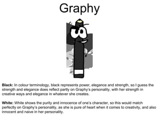 Graphy
Black: In colour terminology, black represents power, elegance and strength, so I guess the
strength and elegance does reflect partly on Graphy’s personality, with her strength in
creative ways and elegance in whatever she creates.
White: White shows the purity and innocence of one’s character, so this would match
perfectly on Graphy’s personality, as she is pure of heart when it comes to creativity, and also
innocent and naive in her personality.
 
