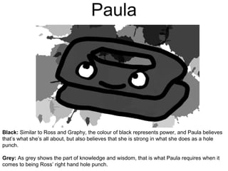 Paula
Black: Similar to Ross and Graphy, the colour of black represents power, and Paula believes
that’s what she’s all about, but also believes that she is strong in what she does as a hole
punch.
Grey: As grey shows the part of knowledge and wisdom, that is what Paula requires when it
comes to being Ross’ right hand hole punch.
 