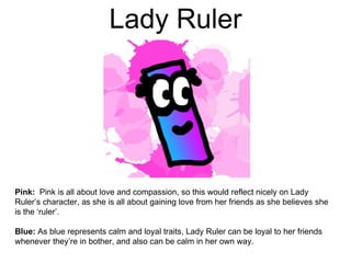 Lady Ruler
Pink: Pink is all about love and compassion, so this would reflect nicely on Lady
Ruler’s character, as she is all about gaining love from her friends as she believes she
is the ‘ruler’.
Blue: As blue represents calm and loyal traits, Lady Ruler can be loyal to her friends
whenever they’re in bother, and also can be calm in her own way.
 