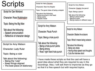 Scripts
I have made these scripts so that the cast will have a
good idea about what they are required to say in the
recordings. Also, I will ask them to improvise as they go
so that it is free speech but with required topics.
 