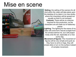 Mise en scene
Setting: the setting of the scenery for all
shot within the video will take place upon
the desktop of my desk in my new studio,
where the characters will be spread out
equally so that it’s not compact.
Costume: There will be no costume
required for this production, as the
characters are all made out of stationary
pieces
Lighting: The lighting for the scene of my
video will come form natural sunlight from
the window behind me, as it will project
nicely onto the set, especially on a nice
sunny day.
Movement of figures: The movement of
figures will be very simple and quick as
they have no arms or legs, they will
simple slide or turn on the surface instead
of complex movement.
 
