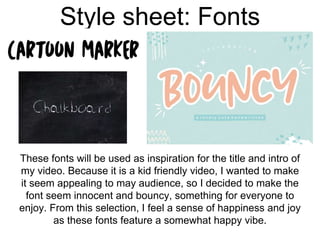 Style sheet: Fonts
These fonts will be used as inspiration for the title and intro of
my video. Because it is a kid friendly video, I wanted to make
it seem appealing to may audience, so I decided to make the
font seem innocent and bouncy, something for everyone to
enjoy. From this selection, I feel a sense of happiness and joy
as these fonts feature a somewhat happy vibe.
 