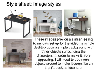 Style sheet: Image styles
These images provide a similar feeling
to my own set up for the video; a simple
desktop upon a simple background with
other objects surrounding the
characters. In order to make it more
appealing, I will need to add more
objects around to make it seem like an
artist’s desk atmosphere.
 