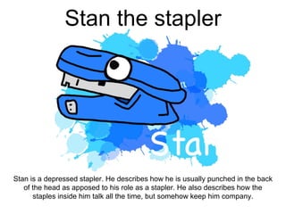 Stan the stapler
Stan is a depressed stapler. He describes how he is usually punched in the back
of the head as apposed to his role as a stapler. He also describes how the
staples inside him talk all the time, but somehow keep him company.
 
